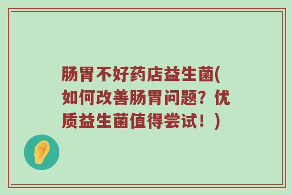 肠胃不好药店益生菌(如何改善肠胃问题？优质益生菌值得尝试！)