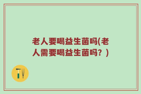 老人要喝益生菌吗(老人需要喝益生菌吗？)