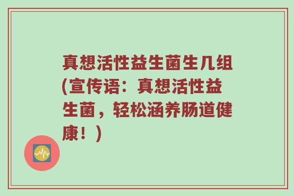 真想活性益生菌生几组(宣传语:真想活性益生菌,轻松涵养肠道健康!) 真想活性益生菌生几组(宣传语:真想活性益生菌,轻松涵养肠道健康!)
