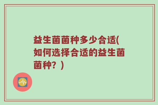 益生菌菌种多少合适(如何选择合适的益生菌菌种?) 益生菌菌种多少合适(如何选择合适的益生菌菌种?)