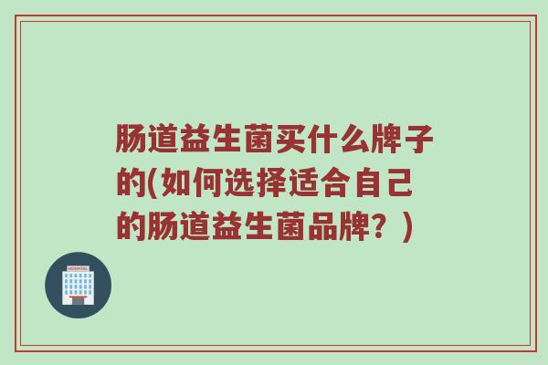肠道益生菌买什么牌子的(如何选择适合自己的肠道益生菌品牌？)