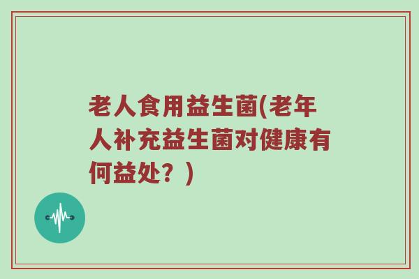 老人食用益生菌(老年人补充益生菌对健康有何益处？)