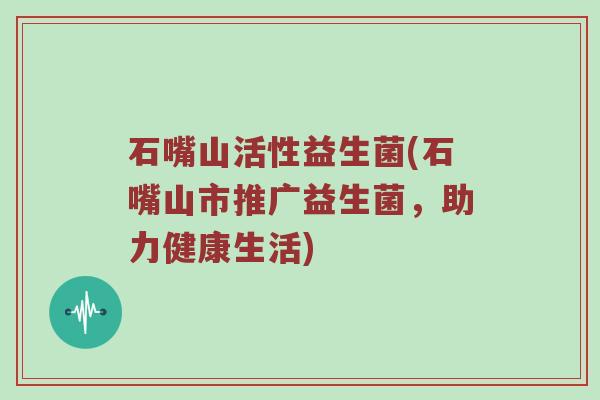 石嘴山活性益生菌(石嘴山市推广益生菌,助力健康生活) 石嘴山活性益生菌(石嘴山市推广益生菌,助力健康生活)