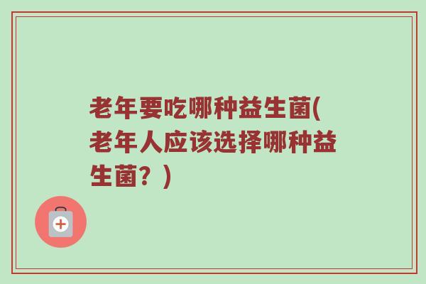 老年要吃哪种益生菌(老年人应该选择哪种益生菌？)