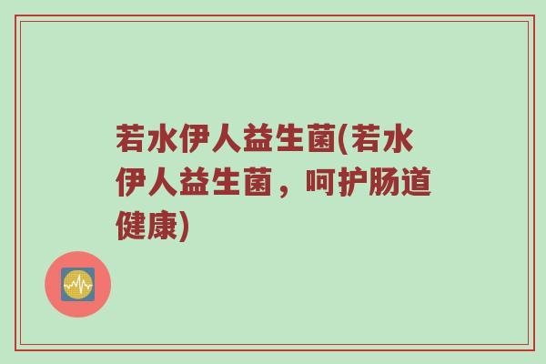 若水伊人益生菌(若水伊人益生菌，呵护肠道健康)