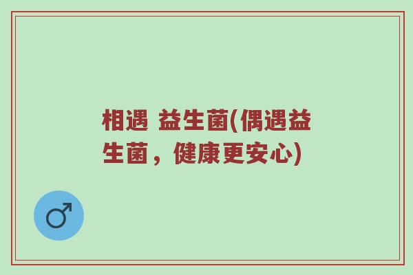 相遇 益生菌(偶遇益生菌,健康更安心) 相遇 益生菌(偶遇益生菌,健康更安心)