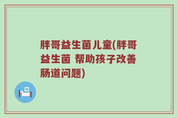 胖哥益生菌儿童(胖哥益生菌 帮助孩子改善肠道问题) 胖哥益生菌儿童(胖哥益生菌 帮助孩子改善肠道问题)