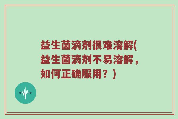 益生菌滴剂很难溶解(益生菌滴剂不易溶解，如何正确服用？)