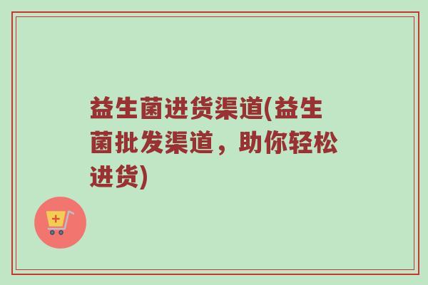 益生菌进货渠道(益生菌批发渠道，助你轻松进货)