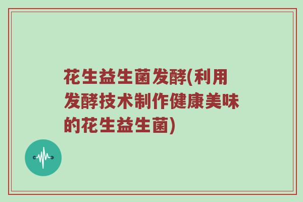 花生益生菌发酵(利用发酵技术制作健康美味的花生益生菌)