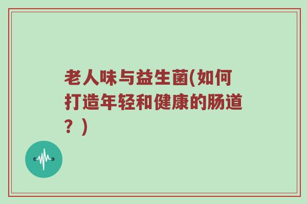 老人味与益生菌(如何打造年轻和健康的肠道？)
