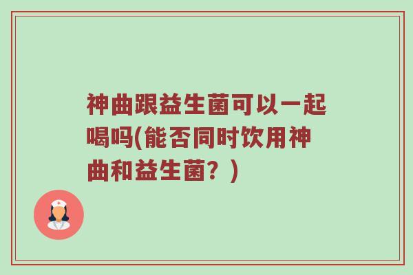 神曲跟益生菌可以一起喝吗(能否同时饮用神曲和益生菌？)
