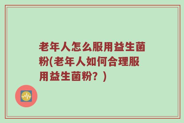 老年人怎么服用益生菌粉(老年人如何合理服用益生菌粉？)