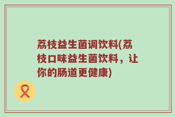 荔枝益生菌调饮料(荔枝口味益生菌饮料,让你的肠道更健康) 荔枝益生菌调饮料(荔枝口味益生菌饮料,让你的肠道更健康)