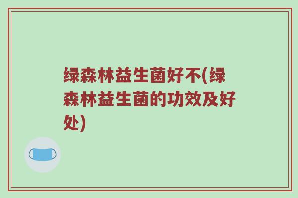 绿森林益生菌好不(绿森林益生菌的功效及好处)
