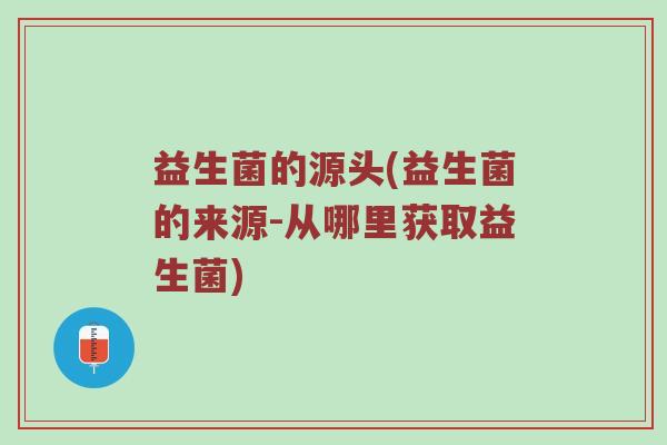 益生菌的源头(益生菌的来源-从哪里获取益生菌)
