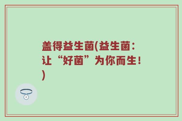 盖得益生菌(益生菌：让“好菌”为你而生！)