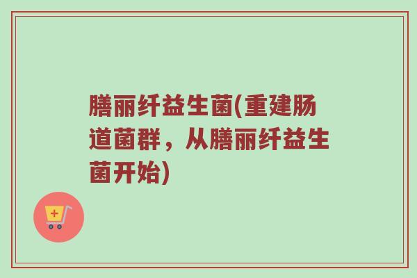 膳丽纤益生菌(重建肠道菌群，从膳丽纤益生菌开始)