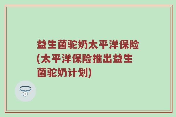 益生菌驼奶太平洋保险(太平洋保险推出益生菌驼奶计划)