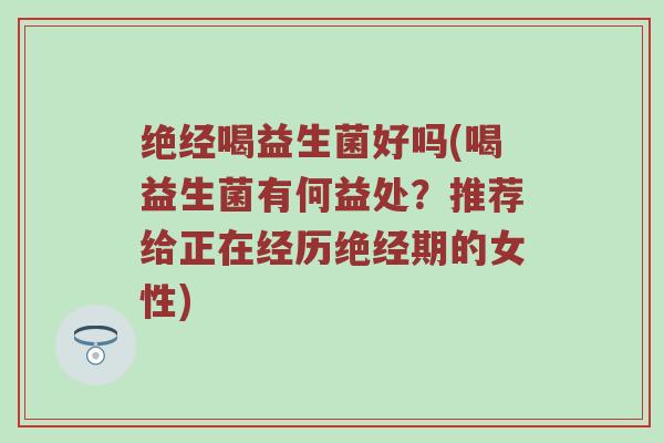 绝经喝益生菌好吗(喝益生菌有何益处？推荐给正在经历绝经期的女性)