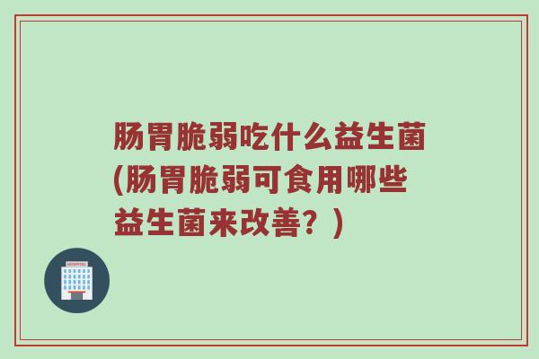 肠胃脆弱吃什么益生菌(肠胃脆弱可食用哪些益生菌来改善？)