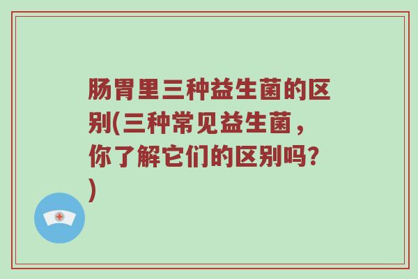 肠胃里三种益生菌的区别(三种常见益生菌，你了解它们的区别吗？)