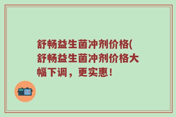 舒畅益生菌冲剂价格(舒畅益生菌冲剂价格大幅下调，更实惠！