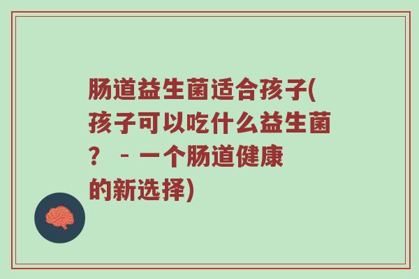 肠道益生菌适合孩子(孩子可以吃什么益生菌？ - 一个肠道健康的新选择)