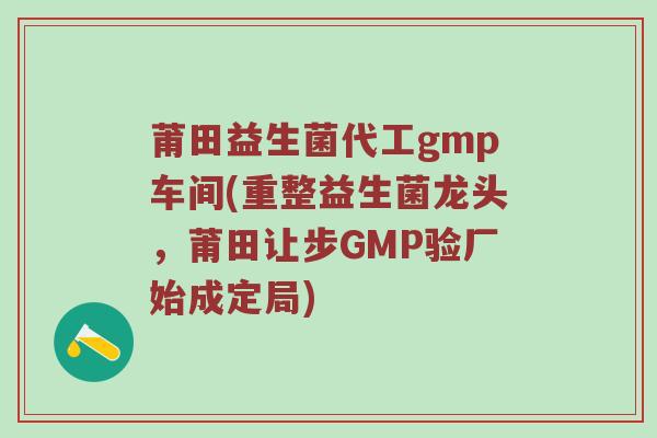 莆田益生菌代工gmp车间(重整益生菌龙头，莆田让步GMP验厂始成定局)