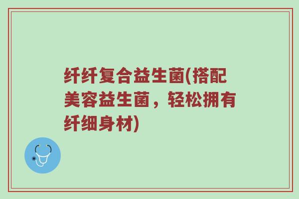 纤纤复合益生菌(搭配美容益生菌，轻松拥有纤细身材)
