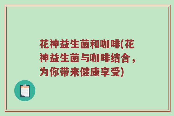 花神益生菌和咖啡(花神益生菌与咖啡结合,为你带来健康享受) 花神益生菌和咖啡(花神益生菌与咖啡结合,为你带来健康享受)