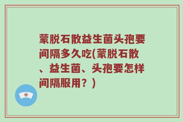 蒙脱石散益生菌头孢要间隔多久吃(蒙脱石散、益生菌、头孢要怎样间隔服用?) 蒙脱石散益生菌头孢要间隔多久吃(蒙脱石散、益生菌、头孢要怎样间隔服用?)