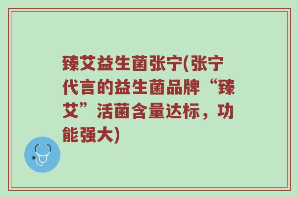 臻艾益生菌张宁(张宁代言的益生菌品牌“臻艾”活菌含量达标，功能强大)