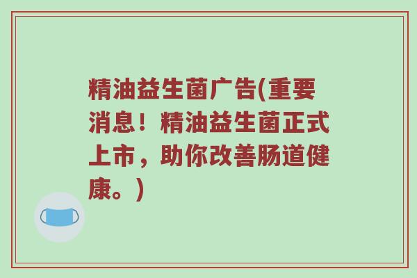 精油益生菌广告(重要消息！精油益生菌正式上市，助你改善肠道健康。)