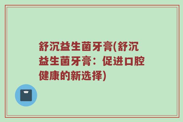 舒沉益生菌牙膏(舒沉益生菌牙膏:促进口腔健康的新选择) 舒沉益生菌牙膏(舒沉益生菌牙膏:促进口腔健康的新选择)