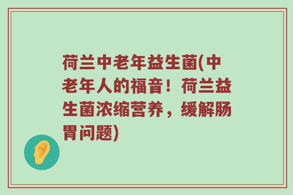 荷兰中老年益生菌(中老年人的福音！荷兰益生菌浓缩营养，缓解肠胃问题)