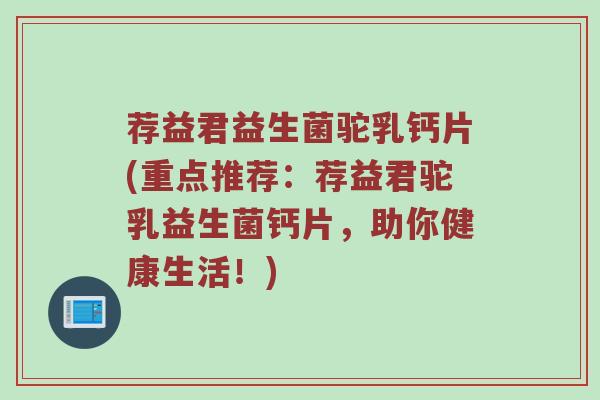 荐益君益生菌驼乳钙片(重点推荐：荐益君驼乳益生菌钙片，助你健康生活！)