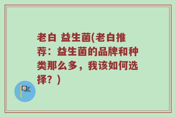 老白 益生菌(老白推荐：益生菌的品牌和种类那么多，我该如何选择？)