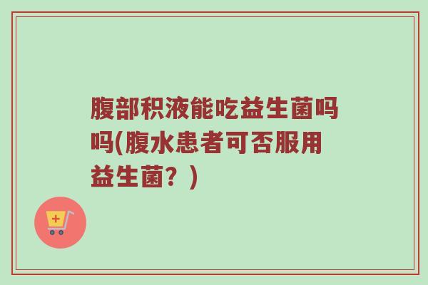 腹部积液能吃益生菌吗吗(腹水患者可否服用益生菌?) 腹部积液能吃益生菌吗吗(腹水患者可否服用益生菌?)
