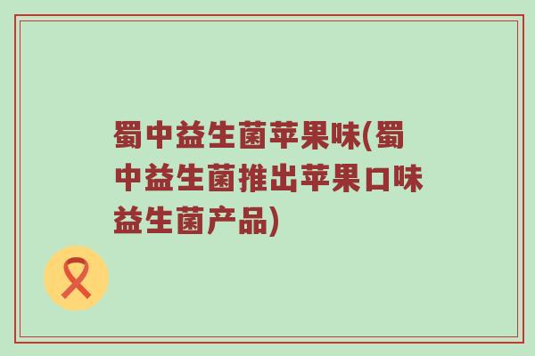 蜀中益生菌苹果味(蜀中益生菌推出苹果口味益生菌产品) 蜀中益生菌苹果味(蜀中益生菌推出苹果口味益生菌产品)