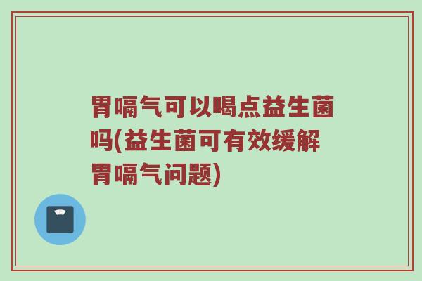 胃嗝气可以喝点益生菌吗(益生菌可有效缓解胃嗝气问题)