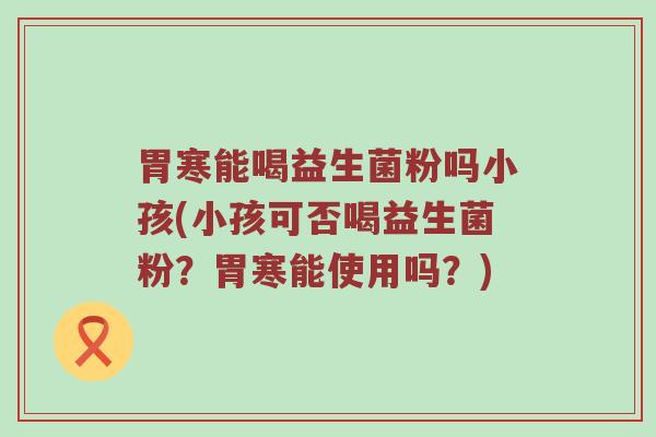 胃寒能喝益生菌粉吗小孩(小孩可否喝益生菌粉？胃寒能使用吗？)