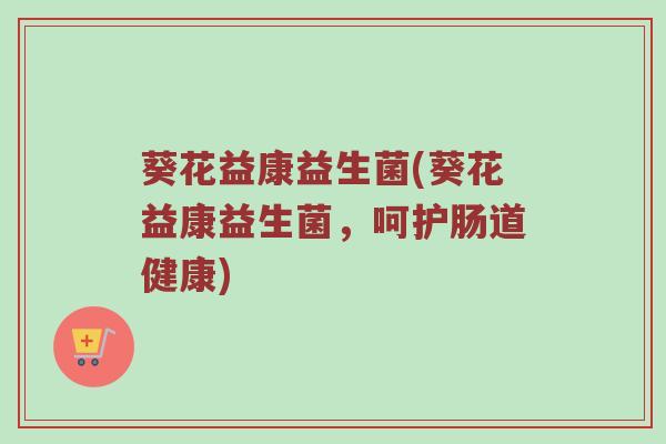 葵花益康益生菌(葵花益康益生菌，呵护肠道健康)