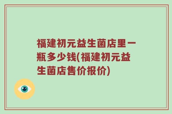 福建初元益生菌店里一瓶多少钱(福建初元益生菌店售价报价)