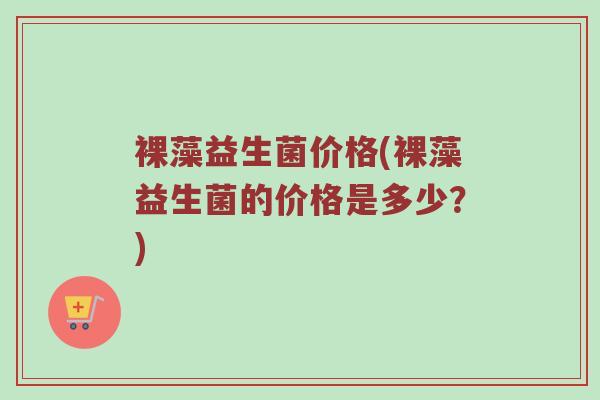 裸藻益生菌价格(裸藻益生菌的价格是多少？)