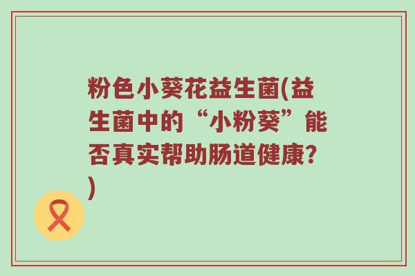 粉色小葵花益生菌(益生菌中的“小粉葵”能否真实帮助肠道健康？)