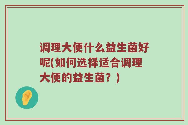 调理大便什么益生菌好呢(如何选择适合调理大便的益生菌？)