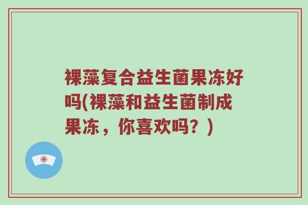 裸藻复合益生菌果冻好吗(裸藻和益生菌制成果冻，你喜欢吗？)