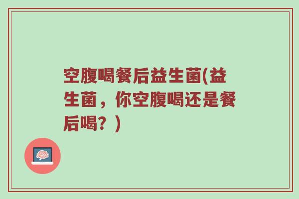 空腹喝餐后益生菌(益生菌，你空腹喝还是餐后喝？)