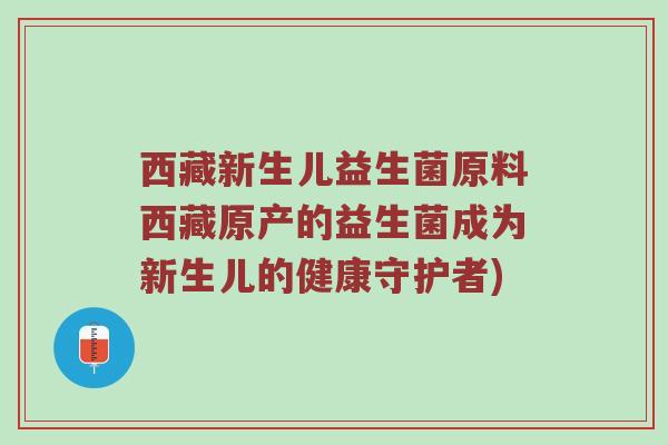西藏新生儿益生菌原料西藏原产的益生菌成为新生儿的健康守护者)